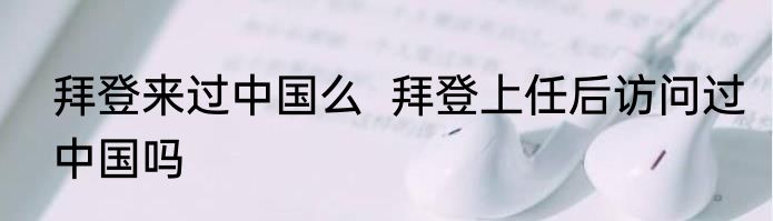 拜登来过中国么  拜登上任后访问过中国吗