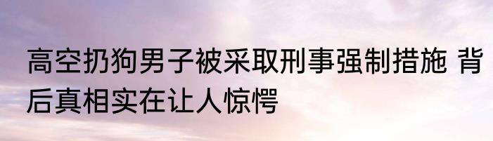 高空扔狗男子被采取刑事强制措施 背后真相实在让人惊愕
