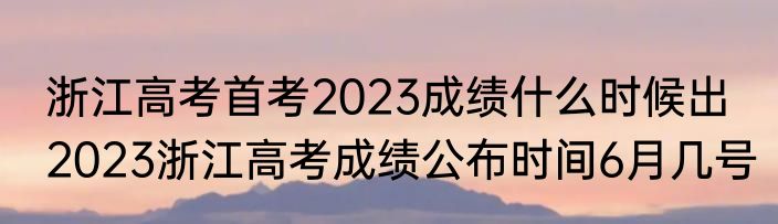 浙江高考首考2023成绩什么时候出  2023浙江高考成绩公布时间6月几号