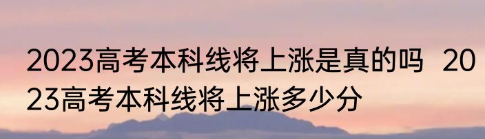 2023高考本科线将上涨是真的吗  2023高考本科线将上涨多少分