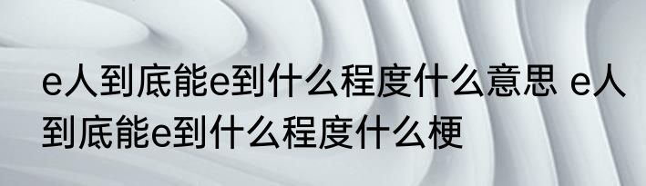 e人到底能e到什么程度什么意思 e人到底能e到什么程度什么梗