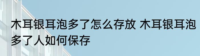 木耳银耳泡多了怎么存放 木耳银耳泡多了人如何保存