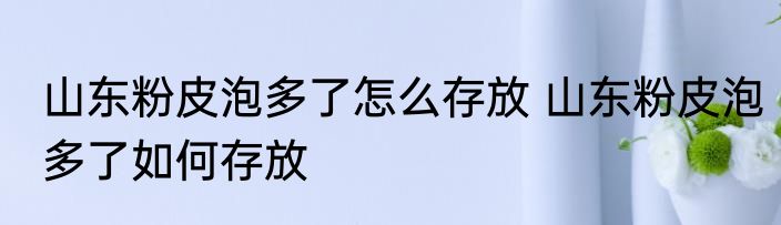 山东粉皮泡多了怎么存放 山东粉皮泡多了如何存放