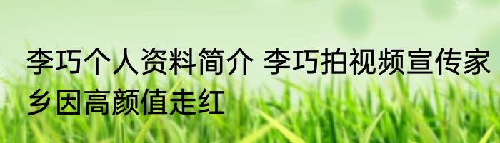 李巧个人资料简介 李巧拍视频宣传家乡因高颜值走红