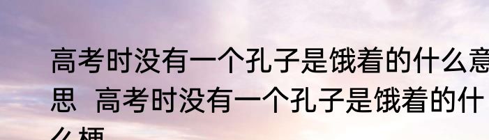 高考时没有一个孔子是饿着的什么意思  高考时没有一个孔子是饿着的什么梗