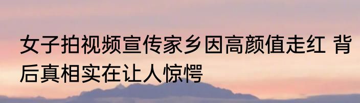 女子拍视频宣传家乡因高颜值走红 背后真相实在让人惊愕