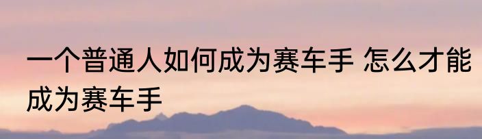 一个普通人如何成为赛车手 怎么才能成为赛车手