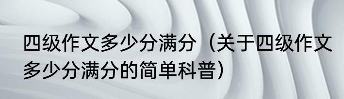 四级作文多少分满分（关于四级作文多少分满分的简单科普）