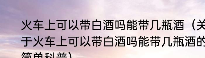 火车上可以带白酒吗能带几瓶酒（关于火车上可以带白酒吗能带几瓶酒的简单科普）