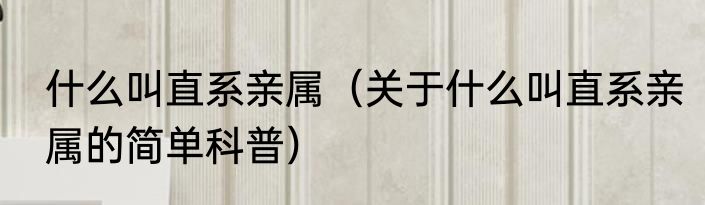 什么叫直系亲属（关于什么叫直系亲属的简单科普）