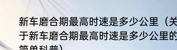 新车磨合期最高时速是多少公里（关于新车磨合期最高时速是多少公里的简单科普）