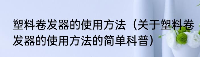 塑料卷发器的使用方法（关于塑料卷发器的使用方法的简单科普）