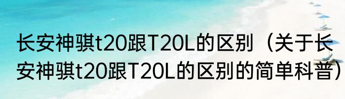 长安神骐t20跟T20L的区别（关于长安神骐t20跟T20L的区别的简单科普）