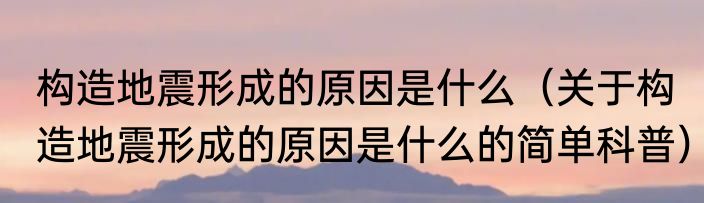 构造地震形成的原因是什么（关于构造地震形成的原因是什么的简单科普）