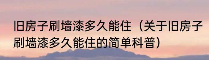 旧房子刷墙漆多久能住（关于旧房子刷墙漆多久能住的简单科普）