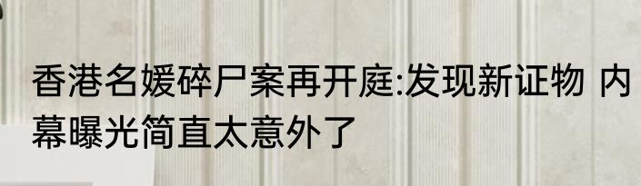 香港名媛碎尸案再开庭:发现新证物 内幕曝光简直太意外了