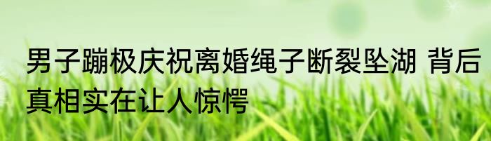 男子蹦极庆祝离婚绳子断裂坠湖 背后真相实在让人惊愕