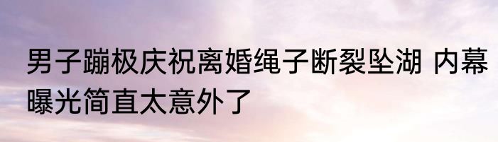男子蹦极庆祝离婚绳子断裂坠湖 内幕曝光简直太意外了