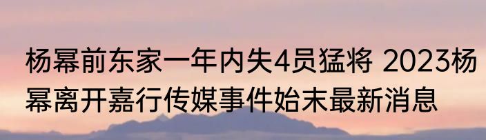 杨幂前东家一年内失4员猛将 2023杨幂离开嘉行传媒事件始末最新消息
