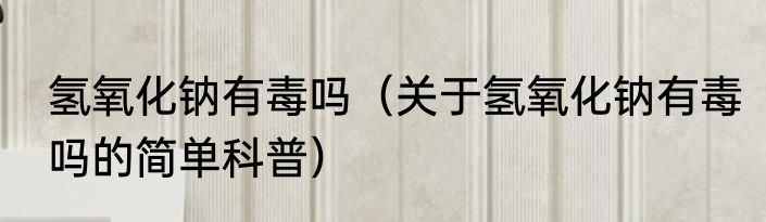 氢氧化钠有毒吗（关于氢氧化钠有毒吗的简单科普）