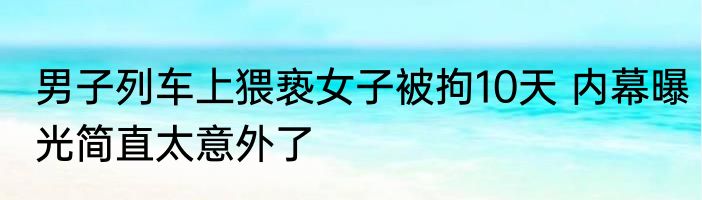 男子列车上猥亵女子被拘10天 内幕曝光简直太意外了