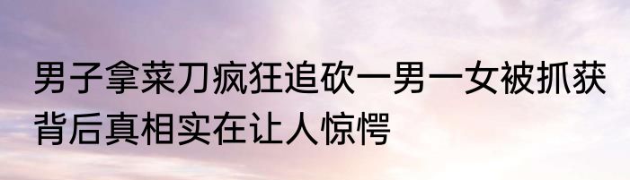 男子拿菜刀疯狂追砍一男一女被抓获 背后真相实在让人惊愕