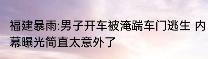 福建暴雨:男子开车被淹踹车门逃生 内幕曝光简直太意外了