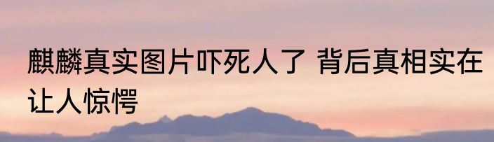 麒麟真实图片吓死人了 背后真相实在让人惊愕