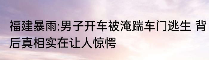 福建暴雨:男子开车被淹踹车门逃生 背后真相实在让人惊愕