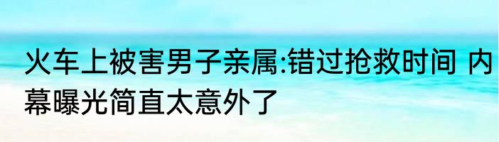 火车上被害男子亲属:错过抢救时间 内幕曝光简直太意外了