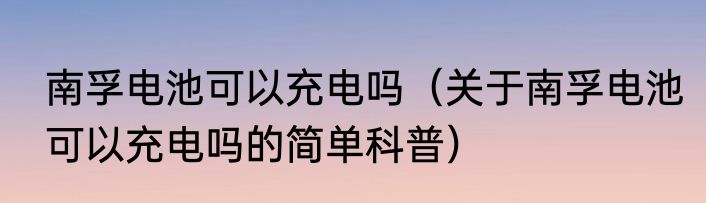 南孚电池可以充电吗（关于南孚电池可以充电吗的简单科普）