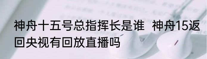 神舟十五号总指挥长是谁  神舟15返回央视有回放直播吗