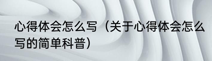 心得体会怎么写（关于心得体会怎么写的简单科普）