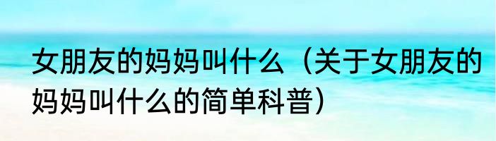 女朋友的妈妈叫什么（关于女朋友的妈妈叫什么的简单科普）