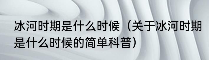 冰河时期是什么时候（关于冰河时期是什么时候的简单科普）