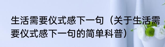 生活需要仪式感下一句（关于生活需要仪式感下一句的简单科普）