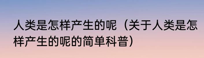 人类是怎样产生的呢（关于人类是怎样产生的呢的简单科普）