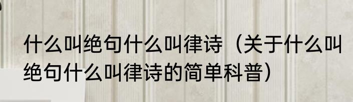 什么叫绝句什么叫律诗（关于什么叫绝句什么叫律诗的简单科普）