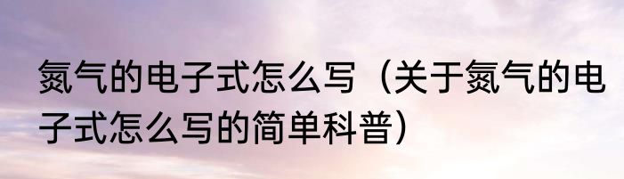 氮气的电子式怎么写（关于氮气的电子式怎么写的简单科普）