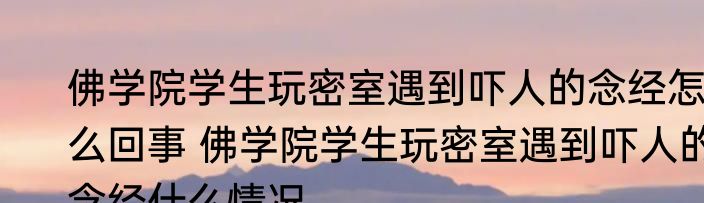 佛学院学生玩密室遇到吓人的念经怎么回事 佛学院学生玩密室遇到吓人的念经什么情况
