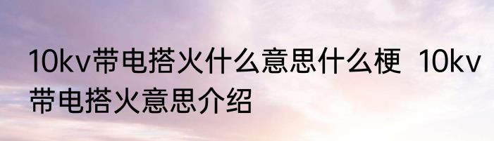 10kv带电搭火什么意思什么梗  10kv带电搭火意思介绍