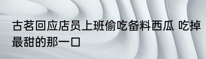古茗回应店员上班偷吃备料西瓜 吃掉最甜的那一口