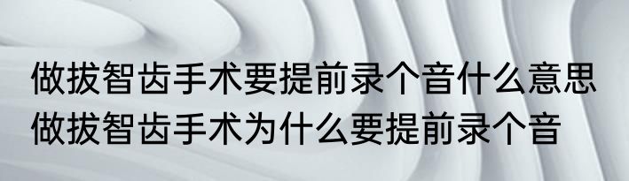 做拔智齿手术要提前录个音什么意思  做拔智齿手术为什么要提前录个音
