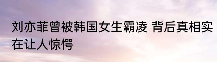刘亦菲曾被韩国女生霸凌 背后真相实在让人惊愕