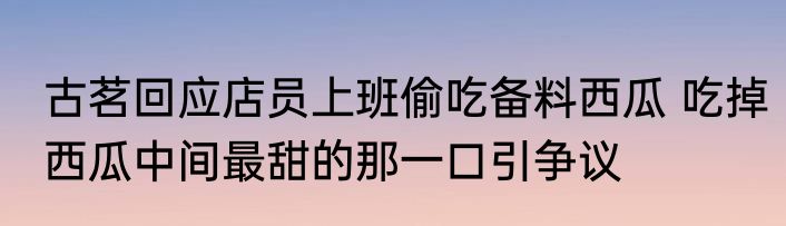 古茗回应店员上班偷吃备料西瓜 吃掉西瓜中间最甜的那一口引争议
