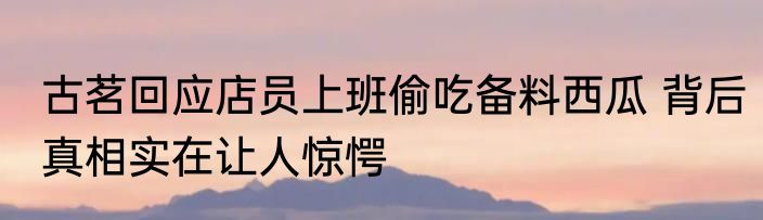 古茗回应店员上班偷吃备料西瓜 背后真相实在让人惊愕