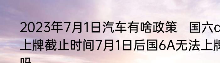 2023年7月1日汽车有啥政策   国六a上牌截止时间7月1日后国6A无法上牌吗