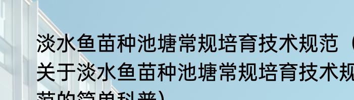 淡水鱼苗种池塘常规培育技术规范（关于淡水鱼苗种池塘常规培育技术规范的简单科普）