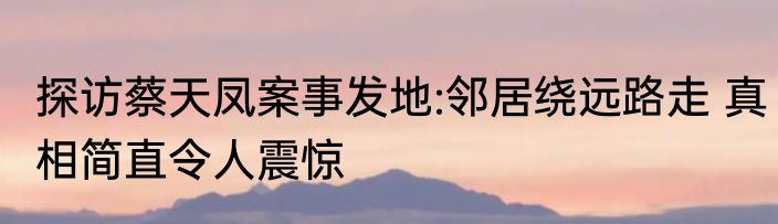 探访蔡天凤案事发地:邻居绕远路走 真相简直令人震惊
