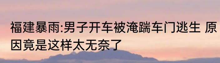 福建暴雨:男子开车被淹踹车门逃生 原因竟是这样太无奈了
